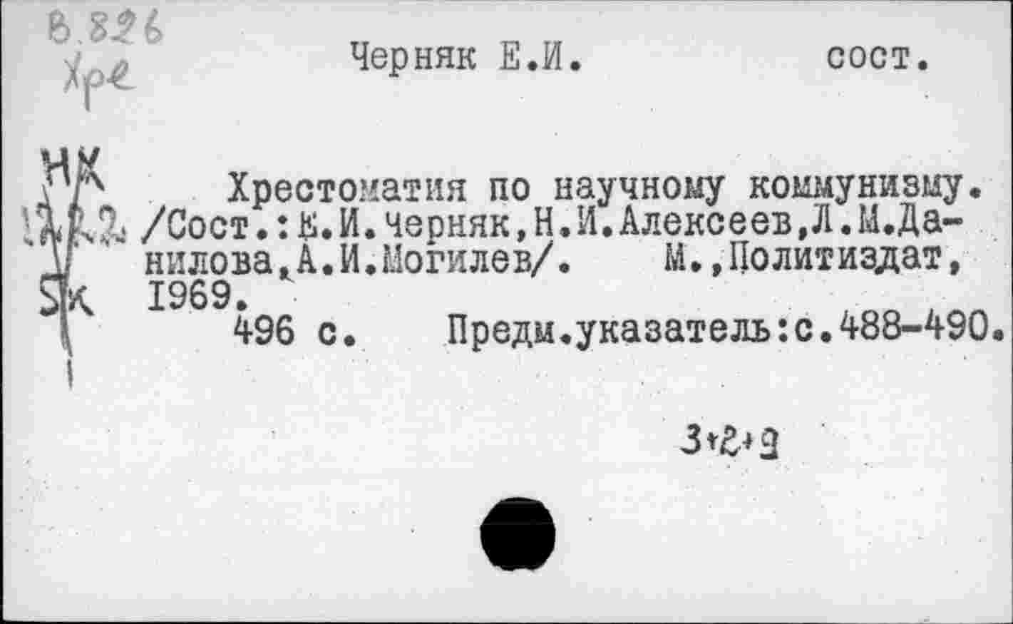 ﻿
Черняк Е.И.
сост.
др Хрестоматия по научному коммунизму.
/Сост.:Е.И.черняк,Н.И.Алексеев,Л.М.Да-Ь нилова,А.И.Могилев/. М.,Политиздат, Як 1969.
496 с.	Предм.указателъ:с.488-490.
I
3^2